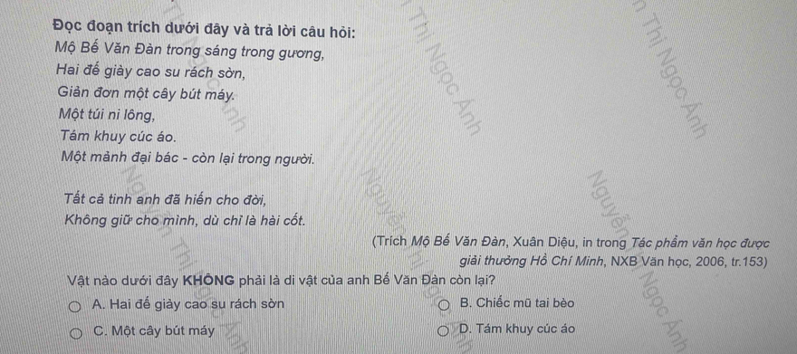 Đọc đoạn trích dưới đây và trả lời câu hỏi:
Mộ Bế Văn Đàn trong sáng trong gương,
Hai đế giày cao su rách sờn,
Giản đơn một cây bút máy.
Một túi ni lông,
Tám khuy cúc áo.
Một mảnh đại bác - còn lại trong người.
Tất cả tinh anh đã hiến cho đời,
Không giữ cho mình, dù chỉ là hài cốt.
(Trích Mộ Bế Văn Đàn, Xuân Diệu, in trong Tác phẩm văn học được
giải thưởng Hồ Chí Minh, NXB Văn học, 2006, tr. 153)
Vật nào dưới đây KHÔNG phải là di vật của anh Bế Văn Đàn còn lại?
A. Hai đế giày cao su rách sờn B. Chiếc mũ tai bèo
C. Một cây bút máy D. Tám khuy cúc áo