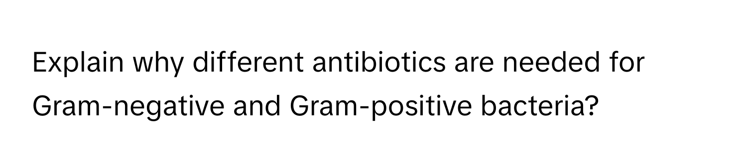 Explain why different antibiotics are needed for Gram-negative and Gram-positive bacteria?