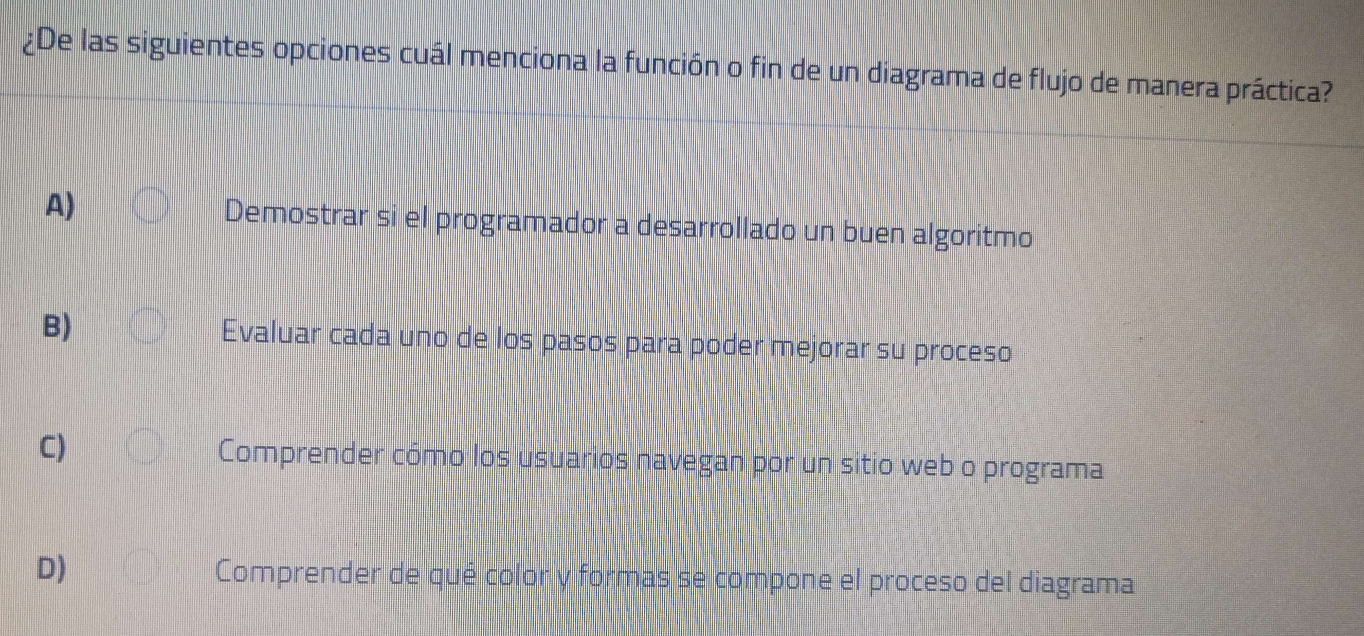 ¿De las siguientes opciones cuál menciona la función o fin de un diagrama de flujo de manera práctica?
A) Demostrar si el programador a desarrollado un buen algoritmo
B)
Evaluar cada uno de los pasos para poder mejorar su proceso
C)
Comprender cómo los usuarios navegan por un sitio web o programa
D)
Comprender de qué color y formas se compone el proceso del diagrama