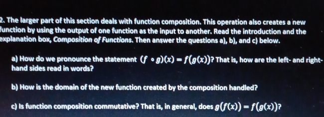 The larger part of this section deals with function composition. This operation also creates a new 
function by using the output of one function as the input to another. Read the introduction and the 
explanation box, Composition of Functions. Then answer the questions a), b), and c) below. 
a) How do we pronounce the statement (fcirc g)(x)=f(g(x)) )? That is, how are the left- and right- 
hand sides read in words? 
b) How is the domain of the new function created by the composition handled? 
c) Is function composition commutative? That is, in general, does g(f(x))=f(g(x)) ?