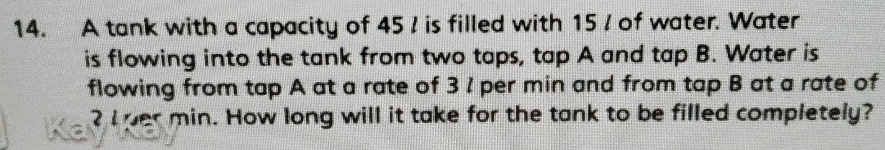 A tank with a capacity of 45 ! is filled with 15 / of water. Water 
is flowing into the tank from two taps, tap A and tap B. Water is 
flowing from tap A at a rate of 3 ! per min and from tap B at a rate of
2 I per min. How long will it take for the tank to be filled completely?