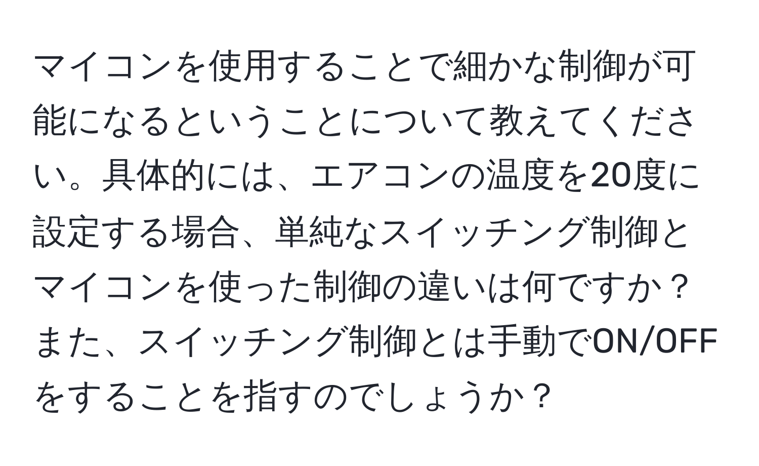 マイコンを使用することで細かな制御が可能になるということについて教えてください。具体的には、エアコンの温度を20度に設定する場合、単純なスイッチング制御とマイコンを使った制御の違いは何ですか？また、スイッチング制御とは手動でON/OFFをすることを指すのでしょうか？