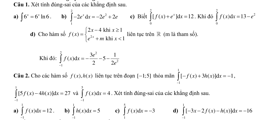 Xét tính đúng-sai của các khẳng định sau.
a) ∈t 6^x=6^xln 6. b) ∈tlimits _1^(2-2e^x)dx=-2e^2+2e c) Biết ∈tlimits _0^(2[f(x)+e^x)]dx=12. Khi đó ∈tlimits _0^(2f(x)dx=13-e^2)
d) Cho hàm số f(x)=beginarrayl 2x-4khix≥ 1 e^(2x)+mkhix<1endarray. liên tục trên R (m là tham số).
Khi đó: ∈tlimits _(-1)^2f(x)dx=- 3e^2/2 -5- 1/2e^2 
Câu 2. Cho các hàm số f(x), h(x) liên tục trên đoạn [-1;5] thỏa mãn ∈tlimits _(-1)^1[-f(x)+3h(x)]dx=-1,
∈tlimits _(-1)^1[5f(x)-4h(x)]dx=27 và ∈tlimits _(-1)^5f(x)dx=4. Xét tính đúng-sai của các khẳng định sau.
a) ∈tlimits _(-1)^1f(x)dx=12. b) ∈tlimits _(-1)^1h(x)dx=5 c) ∈tlimits _1^5f(x)dx=-3 d) ∈tlimits _(-1)^1[-3x-2f(x)-h(x)]dx=-16