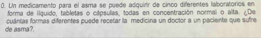 Un medicamento para el asma se puede adquirir de cinco diferentes laboratorios en 
forma de líquido, tabletas o cápsulas, todas en concentración normal o alta. ¿De 
cuántas formas diferentes puede recetar la medicina un doctor a un paciente que sufre 
de asma?.