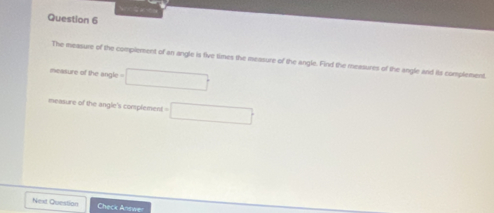 The measure of the complement of an angle is five times the measure of the angle. Find the measures of the angle and its complement. 
measure of the angle =□
measure of the angle's complement =□
Next Question Check Answer