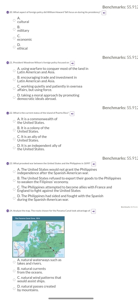 Benchmarks: SS.91:
20. What aspect of foreign policy did William Howard Taft focus on during his presidency? 4
A.
cultural
B.
military
C.
economic
D.
ethical
Benchmarks: SS.912
21. President Woodrow Wilson's foreign policy focused on
A. using warfare to conguer most of the land in
Latin American and Asia.
B. encouraging trade and investment in
Latin American and Asia.
C. working quietly and patiently in oversea
affairs, but using force.
D. taking a moral approach by promoting
democratic ideals abroad.
Benchmarks: SS.912
A. It is a commonwealth of
the United States.
B. It is a colony of the
United States.
C. It is an ally of the
United States.
D. It is an independent ally of
the United States.
Benchmarks: SS.912
23. What provoked war between the United States and the Philippines in 1899? 49
A. The United States would not grant the Philippines
independence after the Spanish-American war.
B. The United States refused to export their goods to the Philippines
to weaken the Filipinos' economy.
C. The Philippines attempted to become allies with France and
England to fight against the United States
D. The Philippines had sided and fought with the Spanish
during the Spanish-American war.
24. Analyze the map. The route chosen for the Panama Canal took advantage of
A. natural waterways such as
lakes and rivers.
B. natural currents
from the oceans.
C. natural wind patterns that
would assist ships.
D. natural passes created
by mountains.