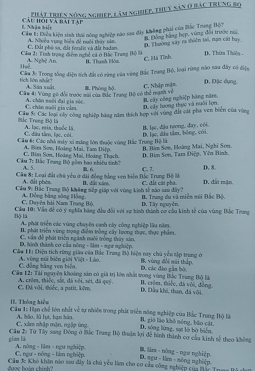 phát tRiệN nông nghiệp, lâm nghiệp, thuỷ sản ở bác trưnG Bộ
Câu hỏi và bài tập
I. Nhận biết
Cầu 1: Điều kiện sinh thái nông nghiệp nào sau đây không phải của Bắc Trung Bộ?
B. Đồng bằng hẹp, vùng đồi trước núi.
A. Nhiều vụng biển để nuôi thủy sản.
C. Đất phù sa, đất feralit và đất badan.
D. Thường xảy ra thiên tai, nạn cát bay.
Câu 2: Tinh trọng điểm nghề cả ở Bắc Trung Bộ là D. Thừa Thiên -
A. Nghệ An. B. Thanh Hóa.
C. Hà Tĩnh.
Huế.
Câu 3: Trong tổng diện tích đất có rừng của vùng Bắc Trung Bộ, loại rừng nào sau dây có diện
tích lớn nhất? D. Đặc dụng.
A. Sản xuất. B. Phòng hộ.
C. Nhập mặn.
Câu 4: Vùng gò đồi trước núi của Bắc Trung Bộ có thế mạnh về
A. chăn nuôi đại gia súc.
B. cây công nghiệp hàng năm.
C. chăn nuôi gia cầm.
D. cây lương thực và nuôi lợn.
Câu 5: Các loại cây công nghiệp hàng năm thích hợp với vùng đất cát pha ven biển của vùng
Bắc Trung Bộ là
A. lạc, mía, thuốc lá.
B. lạc, đậu tương, đay, cói.
C. dâu tằm, lạc, cói. D. lạc, dâu tằm, bông, cói.
Câu 6: Các nhà máy xi măng lớn thuộc vùng Bắc Trung Bộ là
A. Bim Sơn, Hoàng Mai, Tam Điệp.
B. Bim Sơn, Hoàng Mai, Nghi Sơn.
C. Bim Sơn, Hoàng Mai, Hoàng Thạch. D. Bim Sơn, Tam Điệp, Yên Bình.
Câu 7: Bắc Trung Bộ gồm bao nhiêu tinh?
A. 5. B. 6. C. 7. D. 8.
Câu 8: Loại đất chủ yếu ở dải đồng bằng ven biển Bắc Trung Bộ là
A. đất phèn. B. đất xám. C. đất cát pha.
D. đất mặn.
Câu 9: Bắc Trung Bộ không tiếp giáp với vùng kinh tế nào sau đây?
A. Đồng bằng sông Hồng. B. Trung du và miền núi Bắc Bộ.
C. Duyên hải Nam Trung Bộ. D. Tây nguyên.
Câu 10: Vấn đề có ý nghĩa hàng đầu đối với sự hình thành cơ cấu kinh tế của vùng Bắc Trung
Bộ là
A. phát triển các vùng chuyên canh cây công nghiệp lâu năm.
B. phát triển vùng trọng điểm trồng cây lương thực, thực phẩm.
C. vấn đề phát triển ngành nuôi trồng thủy sản.
D. hình thành cơ cấu nông - lâm - ngư nghiệp.
Câu 11: Diện tích rừng giàu của Bắc Trung Bộ hiện nay chủ yếu tập trung ở
A. vùng núi biên giới Việt - Lào. B. vùng đồi núi thấp.
C. đồng bằng ven biển. D. các đảo gần bờ.
Câu 12: Tài nguyên khoáng sản có giá trị lớn nhất trong vùng Bắc Trung Bộ là
A. crôm, thiếc, sắt, đá vôi, sét, đá quý.
B. crôm, thiếc, đá vôi, đồng.
C. Đá vôi, thiếc, a patit, kẽm.
D. Dầu khí, than, đá vôi.
II. Thông hiểu
Câu 1: Hạn chế lớn nhất về tự nhiên trong phát triển nông nghiệp của Bắc Trung Bộ là
A. bão, lũ lụt, hạn hán.
B. gió lào khô nóng, bão cát.
C. xâm nhập mặn, ngập úng. D. sóng lừng, sạt lở bờ biển.
Câu 2: Từ Tây sang Đông ở Bắc Trung Bộ thuận lợi để hình thành cơ cấu kinh tế theo không
gian là
A. nông - lâm - ngư nghiệp.
B. lâm - nông - ngư nghiệp.
C. ngư - nông - lâm nghiệp.
D. ngư - lâm - nông nghiệp.
Câu 3: Khó khăn nào sau dây là chủ yếu làm cho cơ cấu công nghiệp của Bắc Trung Bộ chin
được hoàn chinh?
