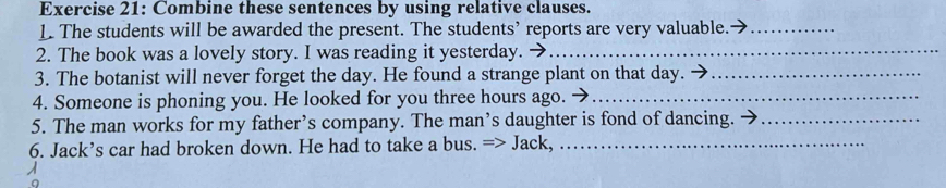 Combine these sentences by using relative clauses. 
L The students will be awarded the present. The students’ reports are very valuable._ 
2. The book was a lovely story. I was reading it yesterday._ 
3. The botanist will never forget the day. He found a strange plant on that day._ 
4. Someone is phoning you. He looked for you three hours ago._ 
5. The man works for my father’s company. The man’s daughter is fond of dancing._ 
6. Jack’s car had broken down. He had to take a bus. => Jack,_