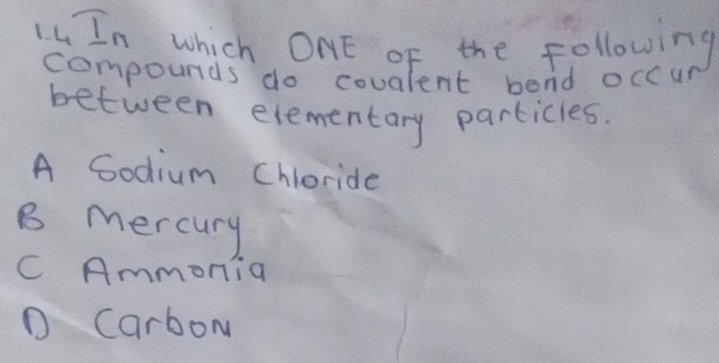 In which ONE oF the following
compounds do covalent bend occur
between elementary particles.
A Godium Chloride
B mercury
C Ammonia
D CarboM