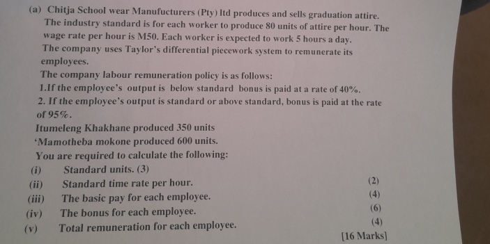 Chitja School wear Manufucturers (Pty) ltd produces and sells graduation attire. 
The industry standard is for each worker to produce 80 units of attire per hour. The 
wage rate per hour is M50. Each worker is expected to work 5 hours a day. 
The company uses Taylor’s differential piecework system to remunerate its 
employees. 
The company labour remuneration policy is as follows: 
1.If the employee’s output is below standard bonus is paid at a rate of 40%. 
2. If the employee’s output is standard or above standard, bonus is paid at the rate 
of 95%. 
Itumeleng Khakhane produced 350 units 
‘Mamotheba mokone produced 600 units. 
You are required to calculate the following: 
(i) Standard units. (3) 
(ii) Standard time rate per hour. (2) (4) 
(iii) The basic pay for each employee. 
(iv) The bonus for each employee. (6) 
(v) Total remuneration for each employee. (4) 
[16 Marks]