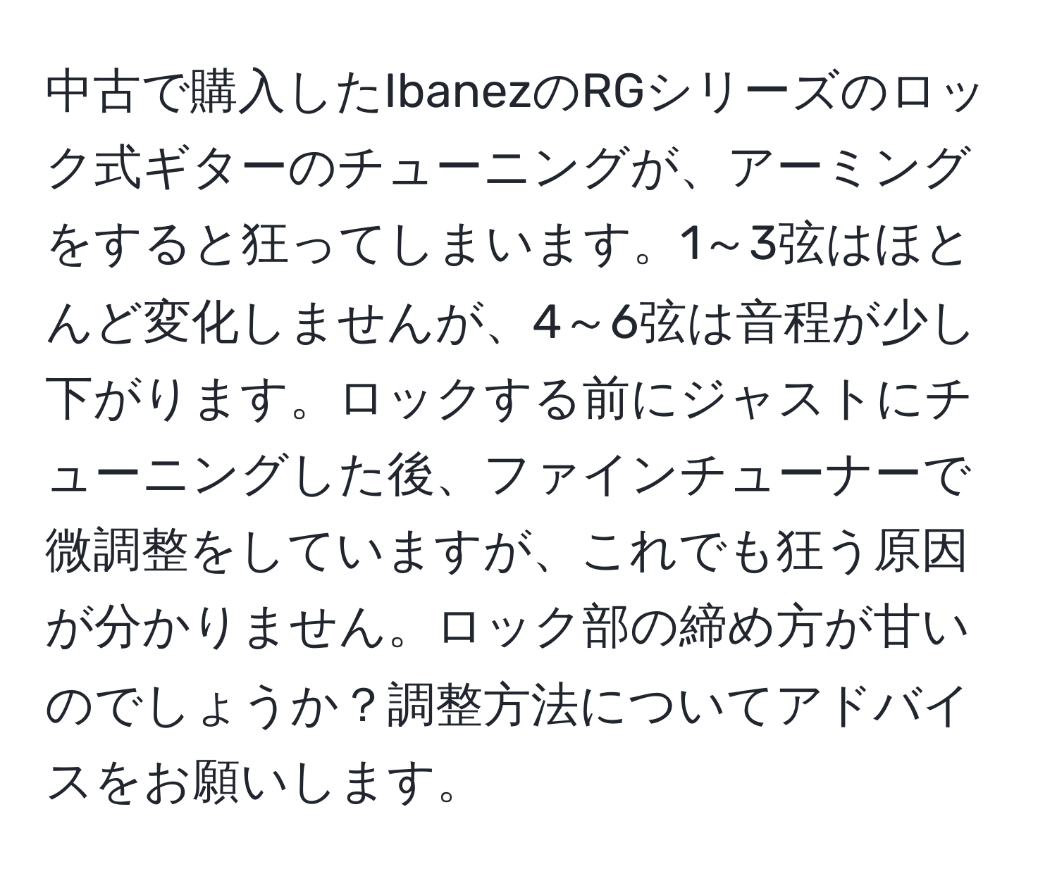 中古で購入したIbanezのRGシリーズのロック式ギターのチューニングが、アーミングをすると狂ってしまいます。1～3弦はほとんど変化しませんが、4～6弦は音程が少し下がります。ロックする前にジャストにチューニングした後、ファインチューナーで微調整をしていますが、これでも狂う原因が分かりません。ロック部の締め方が甘いのでしょうか？調整方法についてアドバイスをお願いします。