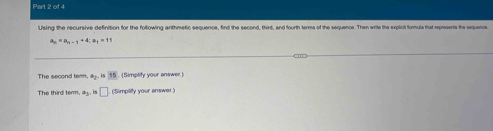 Using the recursive definition for the following arithmetic sequence, find the second, third, and fourth terms of the sequence. Then write the explicit formula that represents the sequence.
a_n=a_n-1+4; a_1=11
The second term, a_2 , is 15. (Simplify your answer.) 
The third term a_3 , is □ (Simplify your answer.)