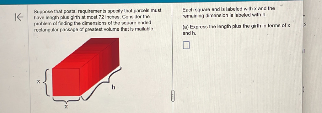 Suppose that postal requirements specify that parcels must Each square end is labeled with x and the 
have length plus girth at most 72 inches. Consider the remaining dimension is labeled with h. 
= 
problem of finding the dimensions of the square ended 
rectangular package of greatest volume that is mailable. (a) Express the length plus the girth in terms of x 2 
and h.