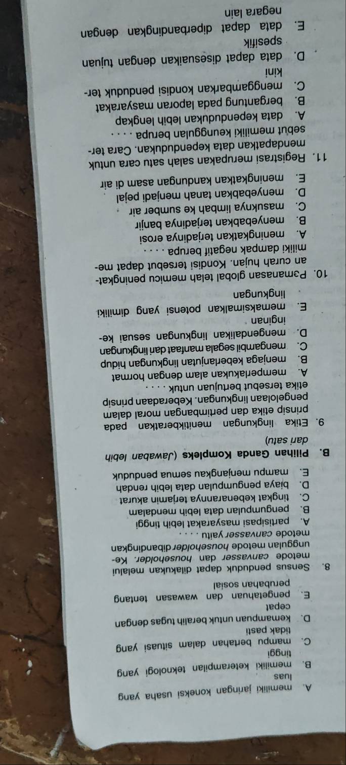 A. memiliki jaringan koneksi usaha yang
luas
B. memiliki keterampilan teknologi yang
tinggi
C. mampu bertahan dalam situasi yang
tidak pasti
D. kemampuan untuk beralih tugas dengan
cepat
E. pengetahuan dan wawasan tentang
perubahan sosial
8. Sensus penduduk dapat dilakukan melalui
metode canvasser dan householder. Ke-
unggulan metode householder dibandingkan
metode canvasser yaitu . . . .
A. partisipasi masyarakat lebih tinggi
B. pengumpulan data lebih mendalam
C. tingkat kebenarannya terjamin akurat
D. biaya pengumpulan data lebih rendah
E. mampu menjangkau semua penduduk
B. Pilihan Ganda Kompleks (Jawaban lebih
dari satu)
9. Etika lingkungan menitikberatkan pada
prinsip etika dan pertimbangan moral dalam
pengelolaan lingkungan. Keberadaan prinsip
etika tersebut bertujuan untuk ._
A. memperlakukan alam dengan hormat
B. menjaga keberlanjutan lingkungan hidup
C. mengambil segala manfaat dari lingkungan
D. mengendalikan lingkungan sesuai ke-
inginan
E. memaksimalkan potensi yang dimiliki
lingkungan
10. Pemanasan global telah memicu peningkat-
an curah hujan. Kondisi tersebut dapat me-
miliki dampak negatif berupa
A. meningkatkan terjadinya erosi
B. menyebabkan terjadinya banjir
C. masuknya limbah ke sumber air
D. menyebabkan tanah menjadi pejal
E. meningkatkan kandungan asam di air
11. Registrasi merupakan salah satu cara untuk
mendapatkan data kependudukan. Cara ter-
sebut memiliki keunggulan berupa . . . .
A. data kependudukan lebih lengkap
B. bergantung pada laporan masyarakat
C. menggambarkan kondisi penduduk ter-
kini
D. data dapat disesuaikan dengan tujuan
spesifik
E. data dapat diperbandingkan dengan
negara lain