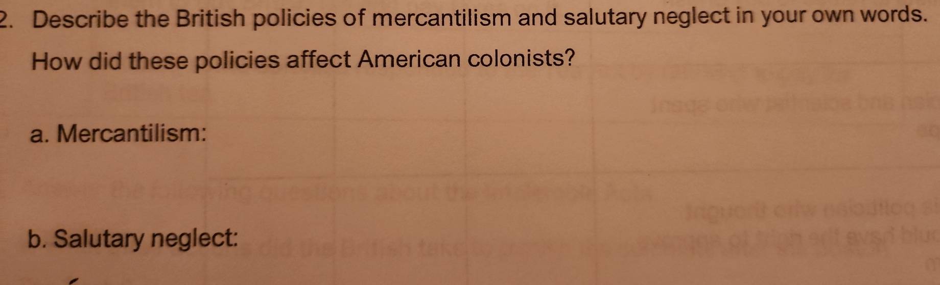 Describe the British policies of mercantilism and salutary neglect in your own words. 
How did these policies affect American colonists? 
a. Mercantilism: 
b. Salutary neglect: