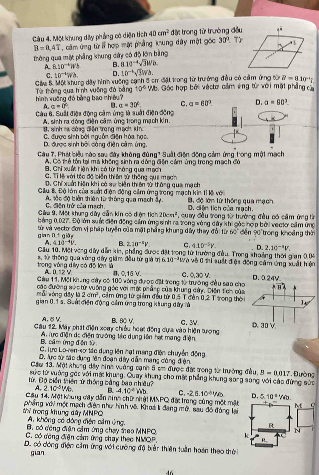 Một khung dây phẳng có diện tích 40cm^2 đặt trong từ trường đều  Từ
B=0,4T , cảm ứng từ / hợp mặt phẳng khung dây một góc 30°
thông qua mặt phẳng khung dây có độ lớn bằng
A. 8.10^(-4)Wb. B. 8.10^(-4)sqrt(3)Wb.
C. 10^(-4)Wb. D. 10^(-4)sqrt(3)Wb.
Câu 5. Một khung dây hình vuông cạnh 5 cm đặt trong từ trường đều có cảm ứng từ B=8.10^(-4)T
Từ thông qua hình vuông đó bằng 10^(-6) VE 9. Góc hợp bởi véctơ cảm ứng từ với mặt phẳng của
hình vuông đó bằng bao nhiêu?
A. a=0°. B. a=30°. C. a=60°.
Câu 6. Suất điện động cảm ứng là suất điện động
A. sinh ra dòng điện cảm ứng trong mạch kín.
B. sinh ra dòng điện trong mạch kín.
C. được sinh bởi nguồn điện hóa học.
D. được sinh bởi dòng điện cảm ứng.
Câu 7. Phát biểu nào sau đây không đúng? Suất điện động cảm ứng trong một mạch
A. Có thể tồn tại mà không sinh ra dòng điện cảm ứng trong mạch đó
B. Chỉ xuất hiện khi có từ thông qua mạch
C. Tỉ lệ với tốc độ biển thiên từ thông qua mạch
D. Chỉ xuất hiện khi có sự biến thiên từ thông qua mạch
Câu 8. Độ lớn của suất điện động cảm ứng trong mạch kín tỉ lệ với
A. tốc độ biến thiên từ thông qua mạch ẩy. B độ lớn từ thông qua mạch.
C. điện trở của mạch. D. diện tích của mạch.
Câu 9. Một khung dây dẫn kín có diện tích 20cm^2 *, quay đều trong từ trường đều có cảm ứng từ
bằng 0,02T. Độ lớn suất điện động cảm ứng sinh ra trong vòng dây khi góc hợp bởi vectơ cảm ứng
từ và vectơ đơn vị pháp tuyển của mặt phẳng khung dây thay đổi từ 60°
gian 0,1 giây đến 90° trong khoảng thời
A. 4.10^(-4)V. B. 2.10^(-5)V. C. 4.10^(-5)V. D. 2.10^(-4)V.
Câu 10. Một vòng dây dẫn kín, phẳng được đặt trong từ trường đều. Trong khoảng thời gian 0,04
s, từ thông qua vòng dây giảm đều từ giá trị 6.10^(-3) Wb về 0 thì suất điện động cảm ứng xuất hiện
trong vòng dây có độ lớn là C. 0,30 V.
A. 0,12 V. B. 0,15 V.
Câu 11. Một khung dây có 100 vòng được đặt trong từ trường đều sao cho
các đường sức từ vuông góc với mặt phẳng của khung dây. Diện tích của
mỗi vòng dây là 2dm^2 T, cảm ứng từ giảm đều từ 0,5 T đến 0,2 T trong thời
gian 0,1 s. Suất điện động cảm ứng trong khung dây là
A. 6 V. B. 60 V. C. 3V. 
Câu 12. Máy phát điện xoay chiều hoạt động dựa vào hiện tượng
A. lực điện do điện trường tác dụng lên hạt mang điện.
B. cảm ứng điện từ.
C. lực Lo-ren-xơ tác dụng lên hạt mang điện chuyển động.
D. lực từ tác dụng lên đoạn dây dẫn mang dòng điện.
Câu 13. Một khung dây hình vuông cạnh 5 cm được đặt trong từ trường đều, B=0,01T. Đường
sức từ vuông góc với mặt khung. Quay khung cho mặt phẳng khung song song với các đừng sức
từ. Độ biến thiên từ thông bằng bao nhiêu?
A. 2.10^(-5)Wb. B. -4.10^(-5)Wb. C. -2,5.10^(-5)Wb. D. 5.10^(-5)Wb.
Câu 14. Một khung dây dẫn hình chữ nhật MNPQ đặt trong cùng một mặt M Q
phẳng với một mạch điện như hình vẽ. Khoá k đang mở, sau đó đóng lại
thì trong khung dây MNPQ
A. không có dòng điện cảm ứng.
R
B. có dòng điện cảm ứng chạy theo MNPQ. k
N
C. có dòng điện cảm ứng chạy theo NMQP.
10
D. có dòng điện cảm ứng với cường độ biến thiên tuần hoàn theo thời
gian.
46