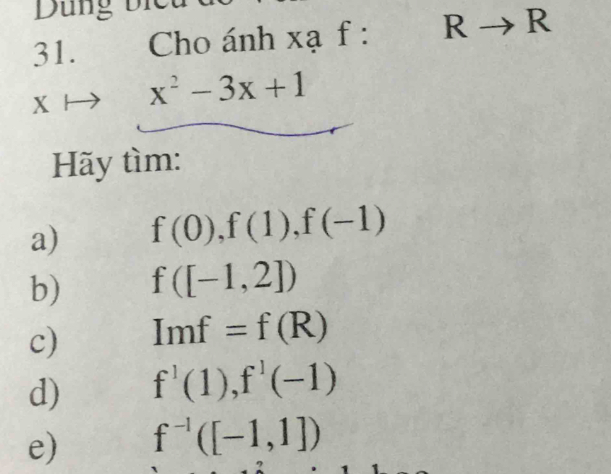 Dung bi 
31. Cho ánh xạ f : 
 to R
x^2-3x+1
Hãy tìm: 
a)
f(0), f(1), f(-1)
b)
f([-1,2])
c)
Imf=f(R)
d)
f^1(1), f^1(-1)
e)
f^(-1)([-1,1])