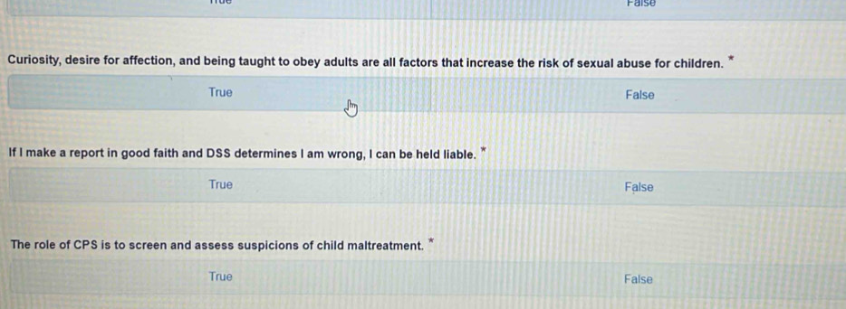 Faise
Curiosity, desire for affection, and being taught to obey adults are all factors that increase the risk of sexual abuse for children. *
True False
If I make a report in good faith and DSS determines I am wrong, I can be held liable. "
True
False
The role of CPS is to screen and assess suspicions of child maltreatment. *
True False