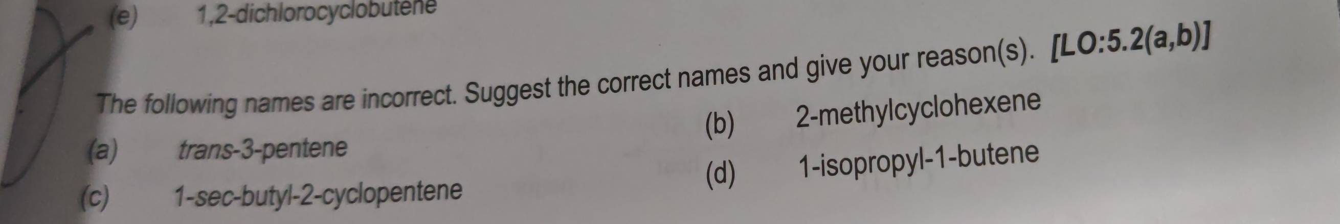 (e) 1,2-dichlorocyclobutene
The following names are incorrect. Suggest the correct names and give your reason(s). [L [LO:5.2(a,b)]
(b) 2 -methylcyclohexene
(a) trans -3 -pentene
(d) 1 -isopropyl -1 -butene
(c) 1 -sec-butyl-2-cyclopentene