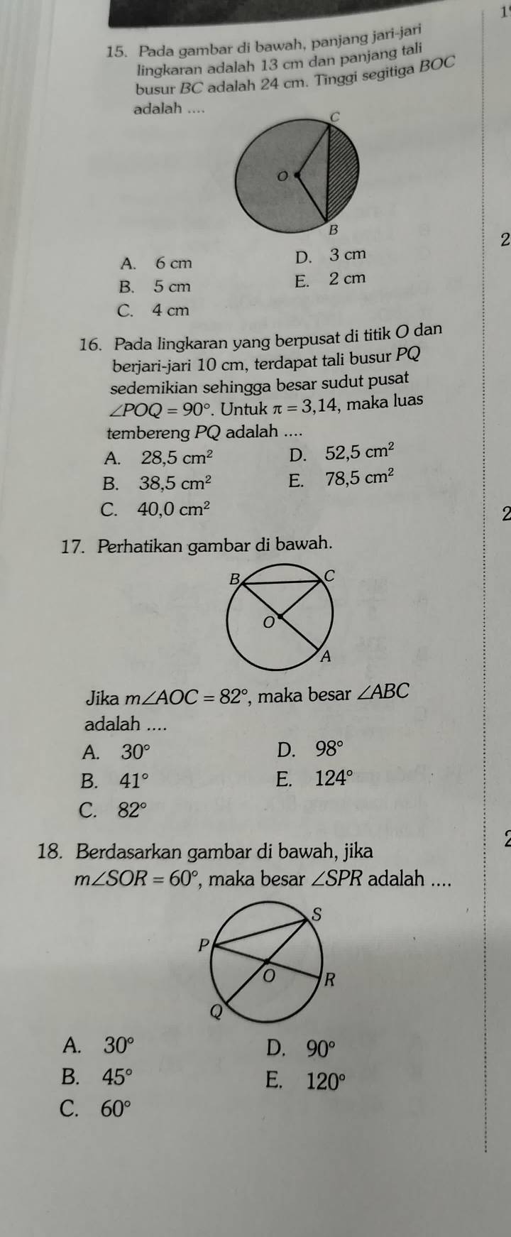 1'
15. Pada gambar di bawah, panjang jari-jari
lingkaran adalah 13 cm dan panjang tali
busur BC adalah 24 cm. Tinggi segitiga BOC
adalah ....
2
A. 6 cm D. 3 cm
B. 5 cm E. 2 cm
C. 4 cm
16. Pada lingkaran yang berpusat di titik O dan
berjari-jari 10 cm, terdapat tali busur PQ
sedemikian sehingga besar sudut pusat
∠ POQ=90°. Untuk π =3,14 , maka luas
tembereng PQ adalah ....
A. 28, 5cm^2 D. 52, 5cm^2
B. 38, 5cm^2
E. 78, 5cm^2
C. 40, 0cm^2 I
17. Perhatikan gambar di bawah.
Jika m∠ AOC=82° , maka besar ∠ ABC
adalah ....
A. 30° D. 98°
B. 41° E. 124°
C. 82°
18. Berdasarkan gambar di bawah, jika
m∠ SOR=60° , maka besar ∠ SPR adalah ....
A. 30° D. 90°
B. 45° E. 120°
C. 60°