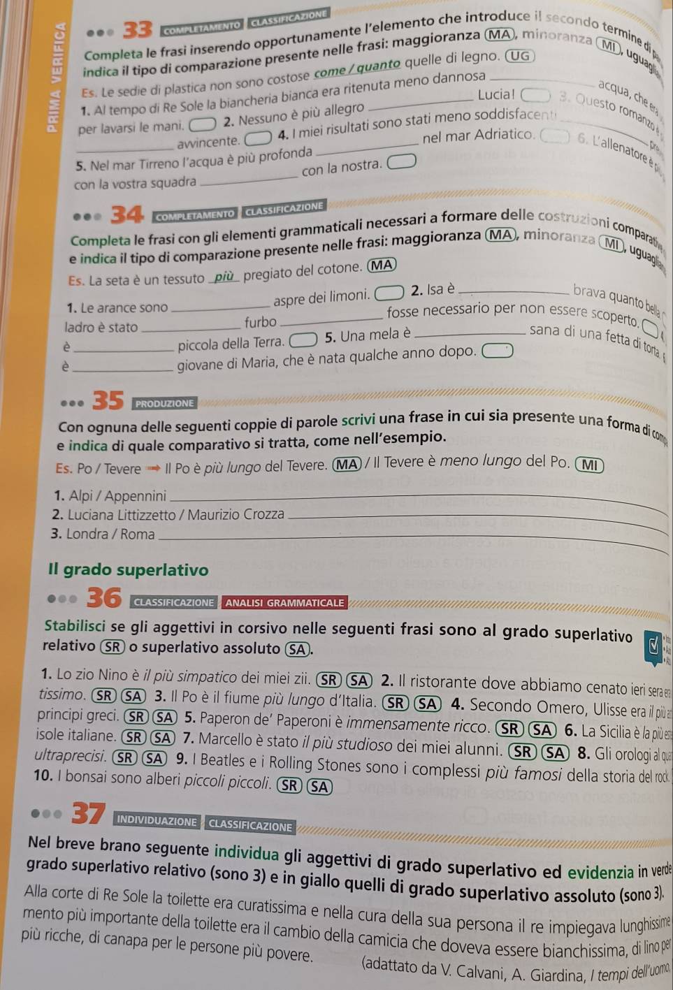 COmPLETAMENTO - CLASSIFICAZION
Completa le frasi inserendo opportunamente l’elemento che introduce if secondo termine dip
= índica il tipo di comparazione presente nelle frasi: maggioranza (MA), minoranza (MD, uguag
Es. Le sedie di plastica non sono costose come / quanto quelle di legno. (UG
1. Al tempo di Re Sole la biancheria bianca era ritenuta meno dannosa
acqua, che er
= per lavarsi le mani. C  2. Nessuno è più allegro_
Lucia! 3.Questo romanzo
_awincente. C 4. I miei risultati sono stati meno soddisfacen
_
nel mar Adriatico. 6. L'allenatore è 
5. Nel mar Tirreno l'acqua è più profonda
Dre
con la nostra. _
con la vostra squadra
34 COMPLETAMENTO CLASSIFICAZIONE
Completa le frasi con gli elementi grammaticali necessari a formare delle costruzioni comparati
e indica il tipo di comparazione presente nelle frasi: maggioranza (MA, minoranza ( MD, uguagli
Es. La seta è un tessuto _più_ pregiato del cotone. (MA
1. Le arance sono_
aspre dei limoni. C  2. Isa è_
brava quanto bella 
ladro è stato _furbo
_fosse necessario per non essere scoperto.□
è _piccola della Terra. C  5. Una mela è_
ana      etta di torta  
_è
giovane di Maria, che è nata qualche anno dopo. 
35 PRODUZIONE
Con ognuna delle seguenti coppie di parole scrivi una frase in cui sia presente una forma di com
e indica di quale comparativo si tratta, come nell’esempio.
Es. Po / Tevere ' Il Po è più lungo del Tevere. (MA) / Il Tevere è meno lungo del Po. (MI
1. Alpi / Appennini_
2. Luciana Littizzetto / Maurizio Crozza_
3. Londra / Roma_
Il grado superlativo
36 CLASSIFICAZIONE ANALISI GRAMMATICALE
Stabilisci se gli aggettivi in corsivo nelle seguenti frasi sono al grado superlativo 5
relativo SR o superlativo assoluto SA.
1. Lo zio Nino è il più simpatico dei miei zii. (SR) SA 2. Il ristorante dove abbiamo cenato ieri sera e
tissimo. SR SA 3. Il Po è il fiume più lungo d'Italia. SR SA 4. Secondo Omero, Ulisse era il più 
principi greci. SR SA 5. Paperon de' Paperoni è immensamente ricco. SR SA 6. La Sicilia è la più ent
isole italiane. SR SA 7. Marcello è stato il più studioso dei miei alunni. (SR) SA 8. Gli orologi al qua
ultraprecisi. SR SA 9. I Beatles e i Rolling Stones sono i complessi più famosi della storia del roc
10. I bonsai sono alberi piccoli piccoli. SR SA
37 INDIVIDUAZIONE CLASSIFICAZIONE
Nel breve brano seguente individua gli aggettivi di grado superlativo ed evidenzia in verde
grado superlativo relativo (sono 3) e in giallo quelli di grado superlativo assoluto (sono 3)
Alla corte di Re Sole la toilette era curatissima e nella cura della sua persona il re impiegava lunghissimé
mento più importante della toilette era il cambio della camícia che doveva essere bianchissima, di lino pê
più ricche, di canapa per le persone più povere.  (adattato da V. Calvani, A. Giardina, I tempi dellíuomo