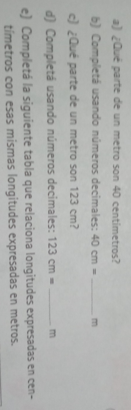 ¿Qué parte de un metro son 40 centímetros? 
b) Completá usando números decimales: 40cm= _ m
c) ¿Qué parte de un metro son 123 cm? 
d) Completá usando números decimales: 123cm= _  m
e) Completá la siguiente tabla que relaciona longitudes expresadas en cen- 
tímetros con esas mismas longitudes expresadas en metros.