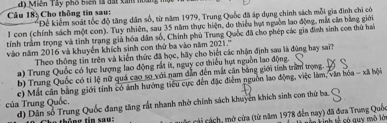 d) Miền Tây phố biển là đất xăm hoàng mặt
Câu 18: Cho thông tin sau:
*Để kiểm soát tốc độ tăng dân số, từ năm 1979, Trung Quốc đã áp dụng chính sách mỗi gia đình chi có
1 con (chính sách một con). Tuy nhiên, sau 35 năm thực hiện, do thiếu hụt nguồn lao động, mất cân bằng giới
tính trầm trọng và tình trạng già hóa dân số, Chính phủ Trung Quốc đã cho phép các gia đình sinh con thứ hai
vào năm 2016 và khuyến khích sinh con thứ ba vào năm 2021.'
Theo thộng tin trên và kiến thức đã học, hãy cho biết các nhận định sau là đúng hay sai?
a) Trung Quốc có lực lượng lao động rất ít, nguy cơ thiếu hụt nguồn lao động.
b) Trung Quốc có tỉ lệ nữ quá cao so với nam dẫn đến mất cân bằng giới tính trấm trọng.
c) Mất cân bằng giới tính có ảnh hưởng tiểu cực đến đặc điểm nguồn lao động, việc làm, văn hóa - xã hội
của Trung Quốc.
d) Dân số Trung Quốc đang tăng rất nhanh nhờ chính sách khuyển khích sinh con thứ ba.
thông tin sau:
Các cải cách, mở cửa (từ năm 1978 đến nay) đã đưa Trung Quốc
n kinh tế có quy mô lớ