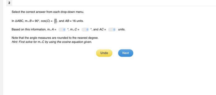 Select the correct answer from each drop-down menu. 
In △ ABC, m∠ B=90°, cos (C)= 15/17  , and AB=16 units. 
Based on this information m∠ A= ° m∠ C= *, and AC= 。 units. 
Note that the angle measures are rounded to the nearest degree. 
Hint: First solve for m∠ C by using the cosine equation given. 
Undo Next