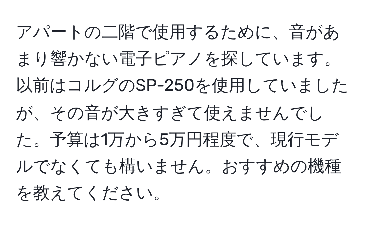 アパートの二階で使用するために、音があまり響かない電子ピアノを探しています。以前はコルグのSP-250を使用していましたが、その音が大きすぎて使えませんでした。予算は1万から5万円程度で、現行モデルでなくても構いません。おすすめの機種を教えてください。