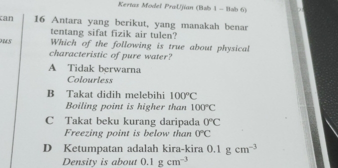 Kertas Model PraUjian (Bab 1 - Bab 6)
can 16 Antara yang berikut, yang manakah benar
tentang sifat fizik air tulen?
us Which of the following is true about physical
characteristic of pure water?
A Tidak berwarna
Colourless
B Takat didih melebihi 100°C
Boiling point is higher than 100°C
C Takat beku kurang daripada 0°C
Freezing point is below than 0°C
D Ketumpatan adalah kira-kira 0.1gcm^(-3)
Density is about 0.1gcm^(-3)