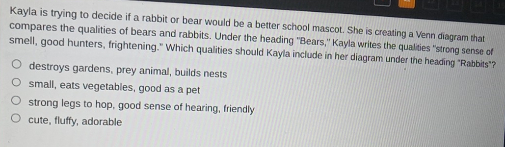 Kayla is trying to decide if a rabbit or bear would be a better school mascot. She is creating a Venn diagram that
compares the qualities of bears and rabbits. Under the heading ''Bears,' Kayla writes the qualities 'strong sense of
smell, good hunters, frightening.' Which qualities should Kayla include in her diagram under the heading ''Rabbits"?
destroys gardens, prey animal, builds nests
small, eats vegetables, good as a pet
strong legs to hop, good sense of hearing, friendly
cute, fluffy, adorable