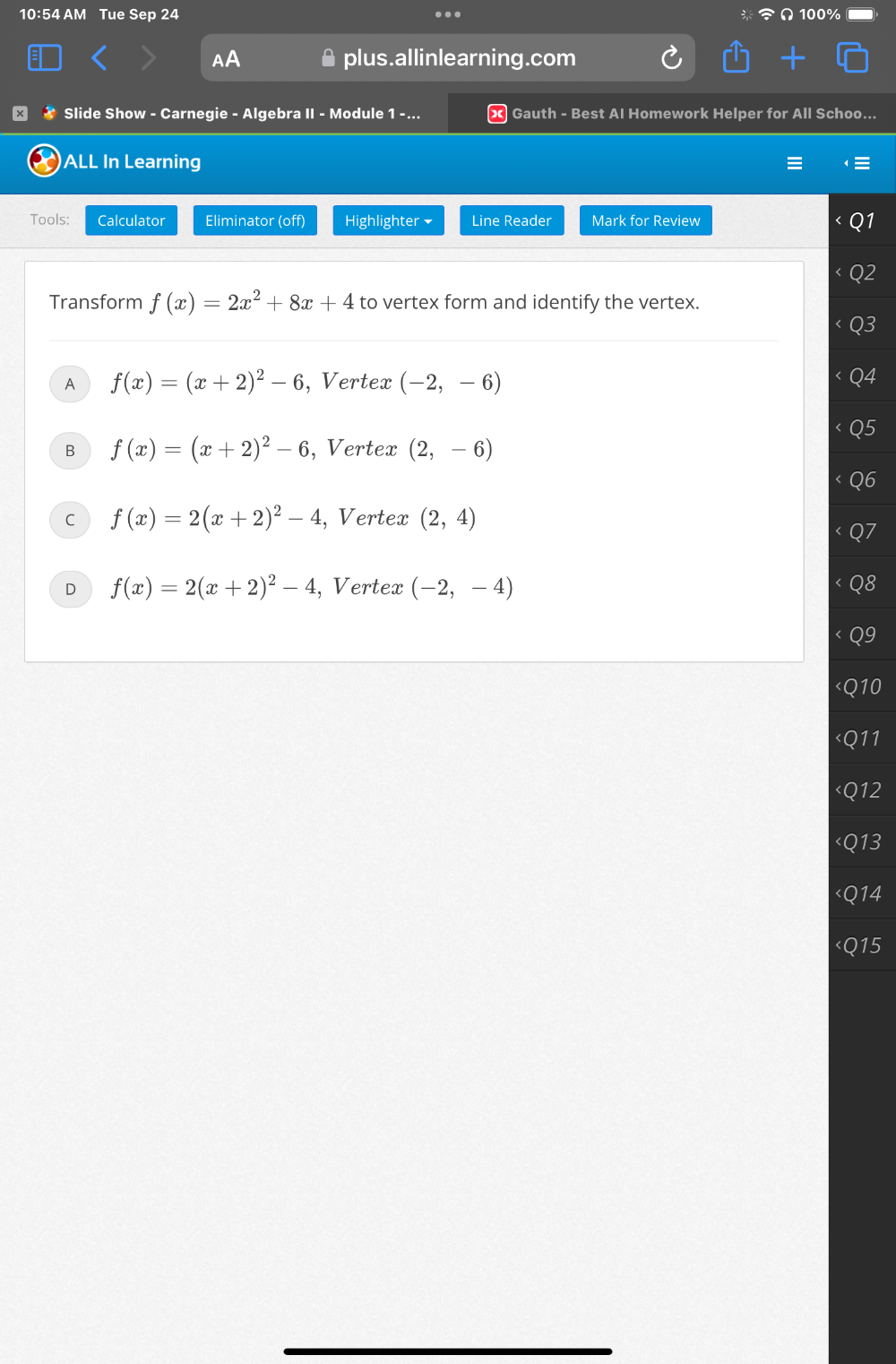 10:54 AM Tue Sep 24 100%
.
plus.allinlearning.com
* Slide Show - Carnegie - Algebra II - Module 1 - ... x Gauth - Best AI Homework Helper for All Schoo...
)ALL In Learning
Tools: Calculator Eliminator (off) Highlighter Line Reader Mark for Review
Transform f(x)=2x^2+8x+4 to vertex form and identify the vertex.
A f(x)=(x+2)^2-6 , Vertex (-2,-6)
B f(x)=(x+2)^2-6 , Vertex (2,-6)
C f(x)=2(x+2)^2-4 , Vertex (2,4)
D f(x)=2(x+2)^2-4 , Vertex (-2,-4)
Q11
Q12

Q14