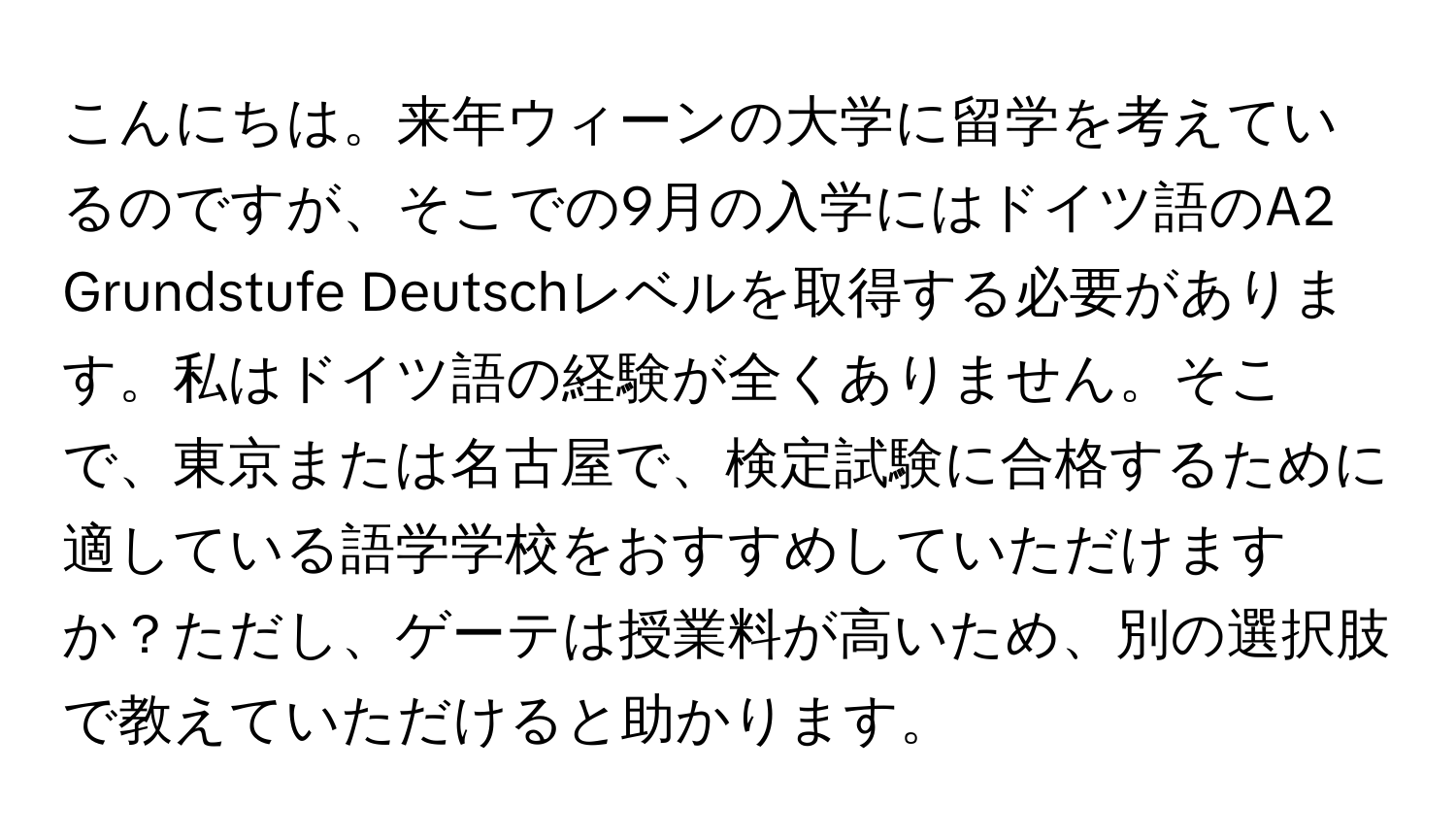 こんにちは。来年ウィーンの大学に留学を考えているのですが、そこでの9月の入学にはドイツ語のA2 Grundstufe Deutschレベルを取得する必要があります。私はドイツ語の経験が全くありません。そこで、東京または名古屋で、検定試験に合格するために適している語学学校をおすすめしていただけますか？ただし、ゲーテは授業料が高いため、別の選択肢で教えていただけると助かります。