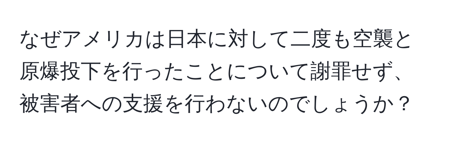 なぜアメリカは日本に対して二度も空襲と原爆投下を行ったことについて謝罪せず、被害者への支援を行わないのでしょうか？