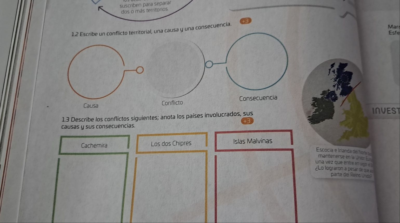 suscriben para separar 
dos o más territorios 
3 
una consecuencia. 
Mar 
Esfe 
INVEST 
1.3 Describe los conflictos siguientes; anota los países involucrados, sus 
causas y sus consecuencias. 
Cachemira Los dos Chipres Islas Malvinas 
Escocia e Irlanda del Norte b 
mantenerse en la Unión Eu 
una vez que entre en vgor el 
¿Lo lograron a pesar de que an 
parte del Reino Unida?