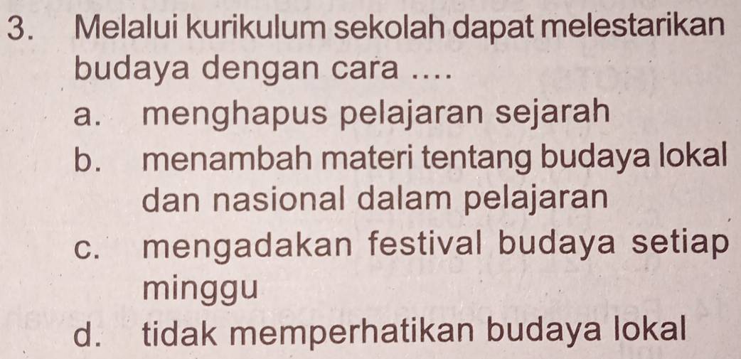 Melalui kurikulum sekolah dapat melestarikan
budaya dengan cara ....
a. menghapus pelajaran sejarah
b. menambah materi tentang budaya lokal
dan nasional dalam pelajaran
c. mengadakan festival budaya setiap
minggu
d. tidak memperhatikan budaya lokal