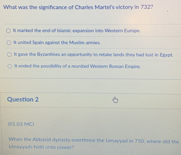 What was the signifcance of Charles Martel's victory in 732?
It marked the end of Islamic expansion into Western Europe.
It united Spain against the Muslim armies.
It gave the Byzantines an opportunity to retake lands they had lost in Egypt.
It ended the possibility of a reunited Western Roman Empire.
Question 2
(01.03 MC)
When the Abbasid dynasty overthrew the Umayyad in 750, where did the
Umayyads hold onto power?