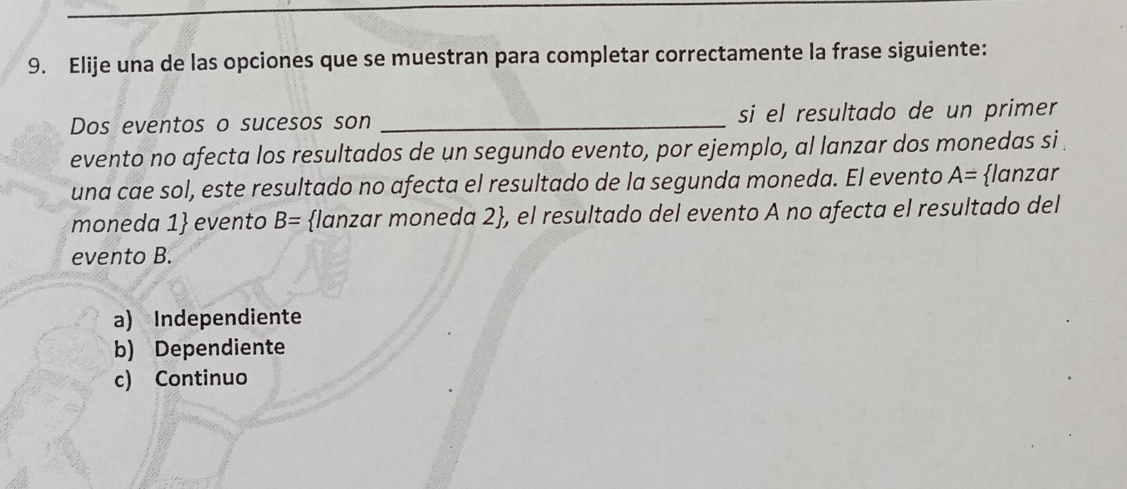 Elije una de las opciones que se muestran para completar correctamente la frase siguiente:
Dos eventos o sucesos son _si el resultado de un primer
evento no afecta los resultados de un segundo evento, por ejemplo, al lanzar dos monedas si 
una cae sol, este resultado no afecta el resultado de la segunda moneda. El evento A= lanzar
moneda 1 evento B= lanzar moneda 2, el resultado del evento A no afecta el resultado del
evento B.
a) Independiente
b) Dependiente
c) Continuo