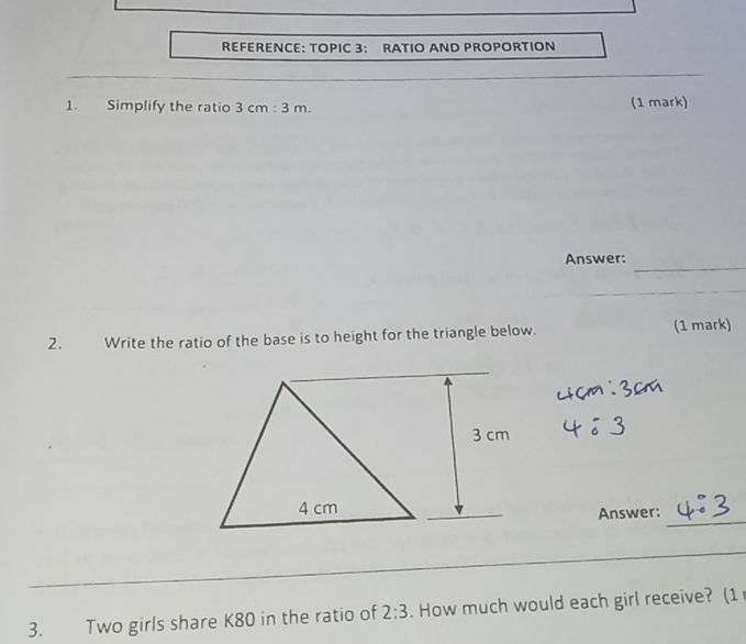 REFERENCE: TOPIC 3: RATIO AND PROPORTION 
1. Simplify the ratio 3cm:3m. (1 mark) 
_ 
Answer: 
2. Write the ratio of the base is to height for the triangle below. (1 mark) 
_ 
Answer: 
_ 
_ 
_ 
3. Two girls share K80 in the ratio of 2:3. How much would each girl receive? (1