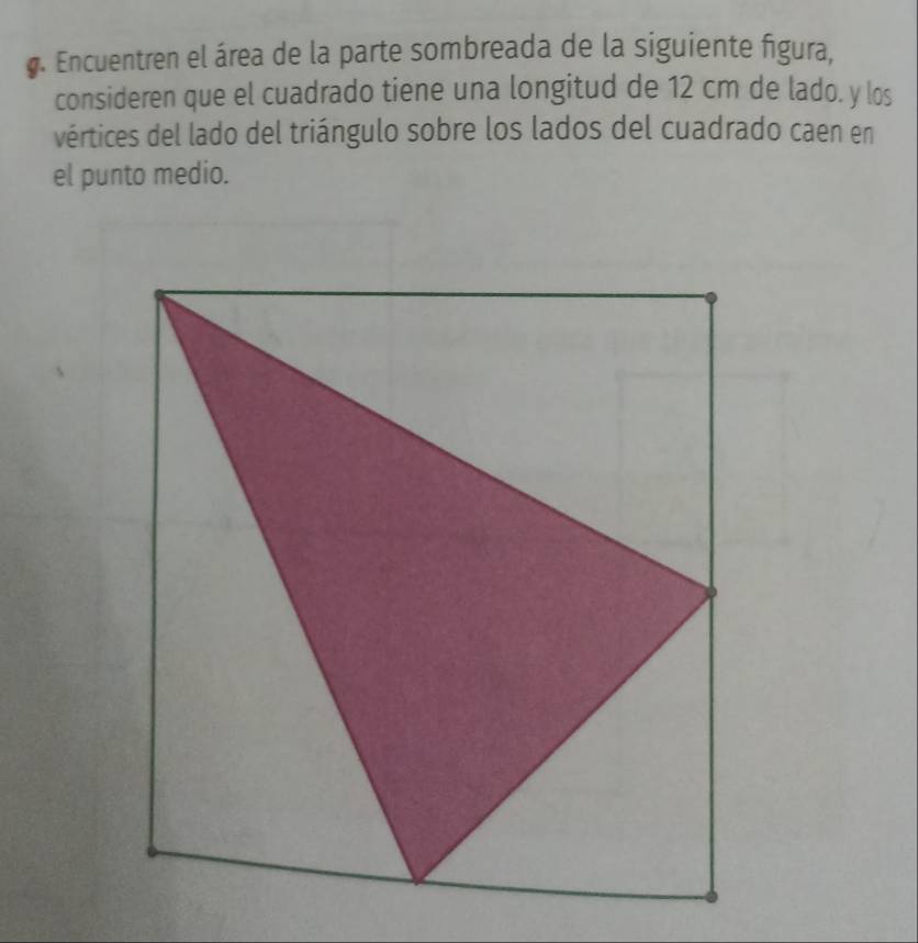 Encuentren el área de la parte sombreada de la siguiente figura, 
consideren que el cuadrado tiene una longitud de 12 cm de lado. y los 
vértices del lado del triángulo sobre los lados del cuadrado caen en 
el punto medio.