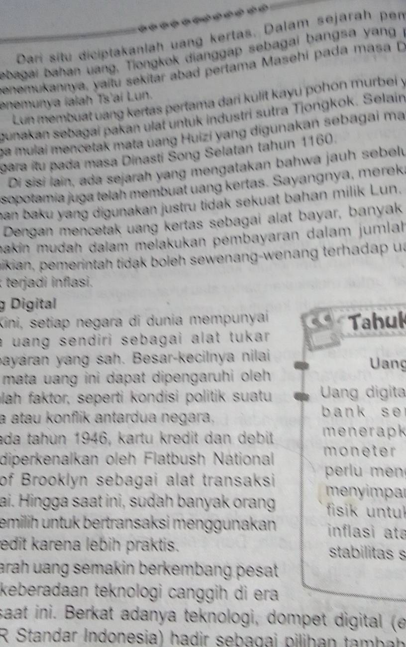 Dari situ diciptakanlah uang kertas. Dalam sejarah pen
ebagai bahan uang, Tiongkok dianggap sebagai bangsa yang i
enemukannya, yaitu sekitar abad pertama Masehi pada masa D
enemunya ialah Ts'ai Lun.
Lun membuat uang kertas pertama dari kulit kayu pohon murbei y
gunakan sebagai pakan ulat untük industri sutra Tjongkok. Selain
ca mulai mencetak mata uang Huizi yang digunakan sebagai ma
gara itu pada masa Dinasti Šong Selatan tahun 1160.
Di sisi lain, ada sejarah yang mengatakan bahwa jauh sebel
sopotamia juga telah membuat uang kertas. Sayangnya, merek,
ban baku yang digunakan justru tidak sekuat bahan milik Lun.
Dengan mencetak uang kertas sebagai alat bayar, banyak
makin mudah dalam melakukan pémbayaran dalam jumlah
mikian, pemerintah tidak boleh sewenang-wenang terhadap ua
erja   in lasi.
g Digital
Kini, setiap negara di dunia mempunyai
Tahuk
a uang sendiri sebagai alat tukar .
bayáran yang sah. Besar-kecilnya nilai
Uang
mata uang ini dapat dipengaruhi oleh .
blah faktor, seperti kondisi politik suatu  Uang digita
a atau konflik antardua negara.
b ank s e 
ada tahun 1946, kartu kredit dan debit menerapk
diperkenalkan oleh Flatbush National
moneter
of Brooklyn sebagai alat transaksi  perl   e 
menyimpar
ai. Hingga saat ini, sudah banyak orang  fisik untul
emilih untuk bertransaksi menggunakan inflasi ata
edit karena lebih praktis. stabilitas s
arah uang semakin berkembang pesat.
keberadaan teknologi canggih di era 
saat ini. Berkat adanya teknologi, dompet digital (e
R Standar Indonesia) hadir sebagai pilihan tambah