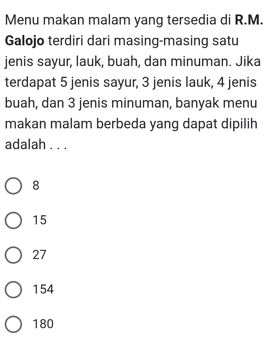 Menu makan malam yang tersedia di R.M.
Galojo terdiri dari masing-masing satu
jenis sayur, lauk, buah, dan minuman. Jika
terdapat 5 jenis sayur, 3 jenis lauk, 4 jenis
buah, dan 3 jenis minuman, banyak menu
makan malam berbeda yang dapat dipilih
adalah . . .
8
15
27
154
180