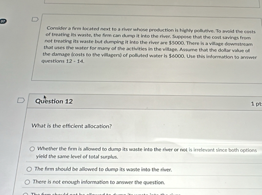 Consider a firm located next to a river whose production is highly pollutive. To avoid the costs
of treating its waste, the firm can dump it into the river. Suppose that the cost savings from
not treating its waste but dumping it into the river are $5000. There is a village downstream
that uses the water for many of the activities in the village. Assume that the dollar value of
the damage (costs to the villagers) of polluted water is $6000. Use this information to answer
questions 12-14. 
Question 12 1 pt
What is the efficient allocation?
Whether the firm is allowed to dump its waste into the river or not is irrelevant since both options
yield the same level of total surplus.
The firm should be allowed to dump its waste into the river.
There is not enough information to answer the question.