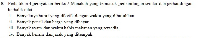 Perhatikan 4 pernyataan berikut! Manakah yang termasuk perbandingan senilai dan perbandingan 
berbalik nilai. 
i. Banyaknya huruf yang diketik dengan waktu yang dibutuhkan 
ii. Banyak pensil dan harga yang dibayar 
iii. Banyak ayam dan waktu habis makanan yang tersedia 
iv. Banyak bensin dan jarak yang ditempuh