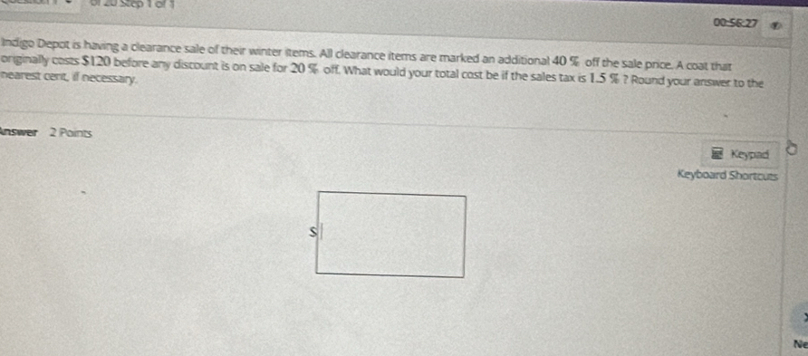 or 20 Step 1 of 1 00:56:27 
Indigo Depot is having a clearance sale of their winter items. All clearance items are marked an additional 40 % off the sale price. A coat that 
originally costs $120 before any discount is on sale for 20 % off. What would your total cost be if the sales tax is 1.5 % ? Round your answer to the 
nearest cent, if necessary. 
nswer 2 Points 
Keypad 
Keyboard Shortcuts 

Ne