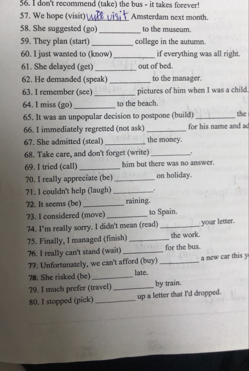 don't recommend (take) the bus - it takes forever! 
57. We hope (visit) _Amsterdam next month. 
58. She suggested (go) _to the museum. 
59. They plan (start)_ college in the autumn. 
60. I just wanted to (know) _if everything was all right. 
61. She delayed (get) _out of bed. 
62. He demanded (speak) _to the manager. 
63. I remember (see) _pictures of him when I was a child. 
64. I miss (go) _to the beach. 
65. It was an unpopular decision to postpone (build)_ 
the 
66. I immediately regretted (not ask) _for his name and ac 
67. She admitted (steal) _the money. 
68. Take care, and don't forget (write)_ 
69. I tried (call) _him but there was no answer. 
70. I really appreciate (be) _on holiday. 
71. I couldn't help (laugh)_ 
72. It seems (be) _raining. 
73. I considered (move) _to Spain. 
74. I’m really sorry. I didn't mean (read) _your letter. 
75. Finally, I managed (finish) _the work. 
76. I really can't stand (wait) _for the bus. 
77. Unfortunately, we can't afford (buy) _a new car this y 
78. She risked (be) _late. 
79. I much prefer (travel) _by train. 
80. I stopped (pick) _up a letter that I'd dropped.
