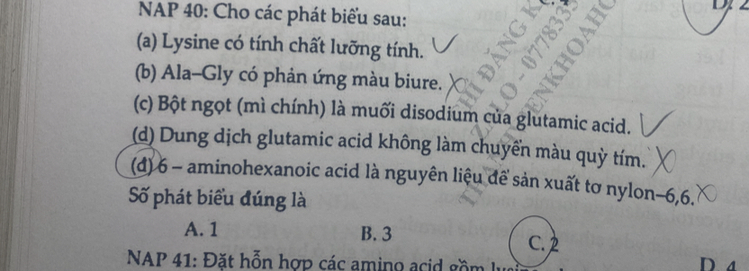 NAP 40: Cho các phát biểu sau:
(a) Lysine có tính chất lưỡng tính.
(b) Ala-Gly có phản ứng màu biure.
(c) Bột ngọt (mì chính) là muối disodium của glutamic acid.
(d) Dung dịch glutamic acid không làm chuyển màu quỳ tím.
(đ) 6 - aminohexanoic acid là nguyên liệu đề sản xuất tơ nylon -6, 6.
Số phát biểu đúng là
A. 1 B. 3 C. 2
* NAP 41: Đặt hỗn hợp các amino acid gồm D. a