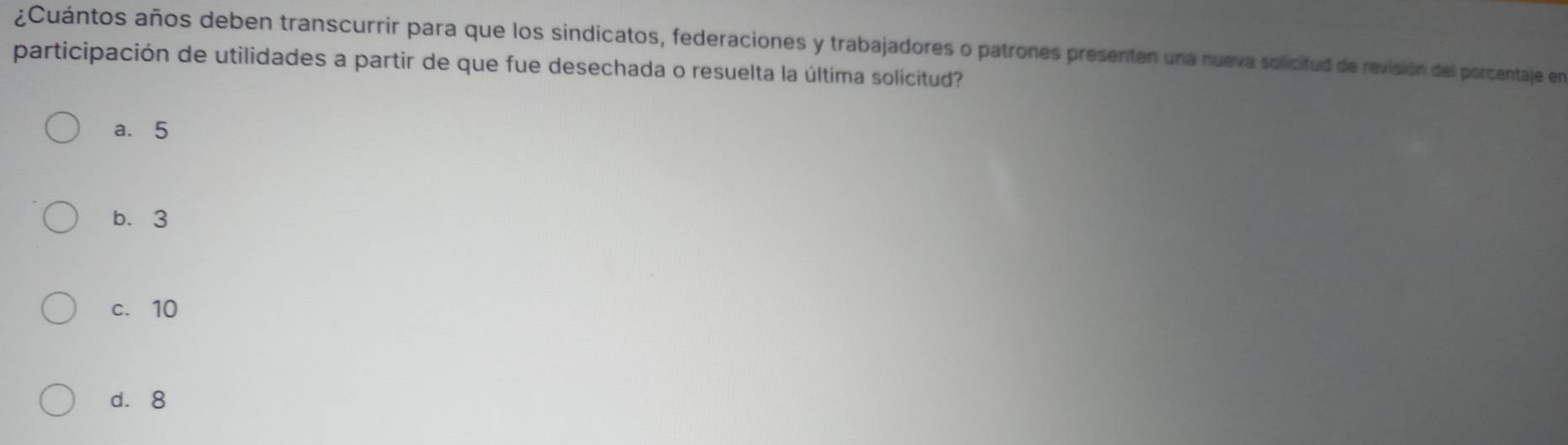 ¿Cuántos años deben transcurrir para que los sindicatos, federaciones y trabajadores o patrones presenten una nueva solicitud de revisión del porcentaje en
participación de utilidades a partir de que fue desechada o resuelta la última solicitud?
a. 5
b. 3
c. 10
d. 8