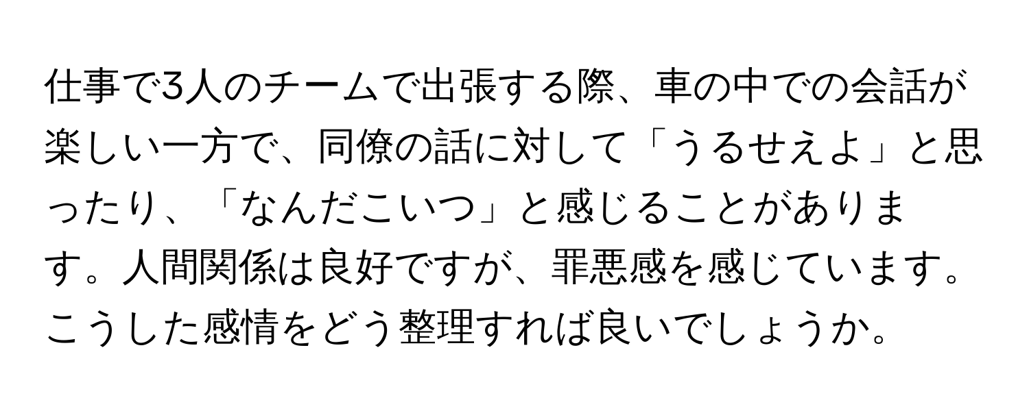 仕事で3人のチームで出張する際、車の中での会話が楽しい一方で、同僚の話に対して「うるせえよ」と思ったり、「なんだこいつ」と感じることがあります。人間関係は良好ですが、罪悪感を感じています。こうした感情をどう整理すれば良いでしょうか。