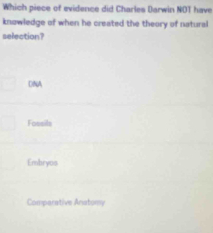 Which piece of evidence did Charles Darwin NOT have
knowledge of when he created the theory of natural
selection?
DNA
Fossils
Embryos
Comperative Anatomy